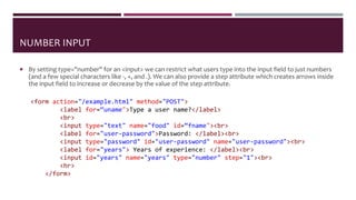 NUMBER INPUT
 By setting type="number" for an <input> we can restrict what users type into the input field to just numbers
(and a few special characters like -, +, and .). We can also provide a step attribute which creates arrows inside
the input field to increase or decrease by the value of the step attribute.
<form action="/example.html" method="POST">
<label for=“uname">Type a user name?</label>
<br>
<input type="text" name="food" id=“fname"><br>
<label for="user-password">Password: </label><br>
<input type="password" id="user-password" name="user-password"><br>
<label for="years"> Years of experience: </label><br>
<input id="years" name="years" type="number" step="1"><br>
<hr>
</form>
 