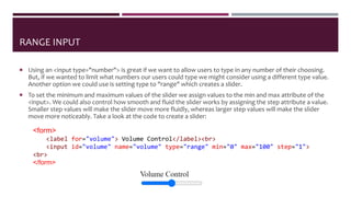 RANGE INPUT
 Using an <input type="number"> is great if we want to allow users to type in any number of their choosing.
But, if we wanted to limit what numbers our users could type we might consider using a different type value.
Another option we could use is setting type to "range" which creates a slider.
 To set the minimum and maximum values of the slider we assign values to the min and max attribute of the
<input>. We could also control how smooth and fluid the slider works by assigning the step attribute a value.
Smaller step values will make the slider move more fluidly, whereas larger step values will make the slider
move more noticeably. Take a look at the code to create a slider:
<form>
<label for="volume"> Volume Control</label><br>
<input id="volume" name="volume" type="range" min="0" max="100" step="1">
<br>
</form>
 