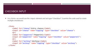 CHECKBOX INPUT
 In a <form> we would use the <input> element and set type="checkbox". Examine the code used to create
multiple checkboxes:
<form>
<label for="cheese">Extra cheese</label>
<input id="cheese" name="topping" type="checkbox" value="cheese">
<br>
<label for="pepperoni">Pepperoni</label>
<input id="pepperoni" name="topping" type="checkbox" value="pepperoni">
<br>
<label for="anchovy">Anchovy</label>
<input id="anchovy" name="topping" type="checkbox" value="anchovy">
</form>
 