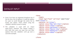 DATALIST INPUT
 Even if we have an organized dropdown list, if
the list has a lot of options, it could be tedious
for users to scroll through the entire list to
locate one option. That’s where using the
<datalist> element comes in handy.
 The <datalist> is used with an <input
type="text"> element. The <input> creates a
text field that users can type into and filter
options from the <datalist>. Let’s go over a
concrete example:
<form>
<label>
<input typr=“text” id=“city” name=“city”
list="cities">>
<datalist id="cities">
<option value="New York City"></option>
<option value="Tokyo"></option>
<option value="Barcelona"></option>
<option value="Mexico City"></option>
<option value="Melbourne"></option>
<option value="Other"></option>
</datalist>
</form>
 