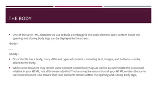 THE BODY
 One of the key HTML elements we use to build a webpage is the body element. Only content inside the
opening and closing body tags can be displayed to the screen.
<body>
…..
</body>
 Once the file has a body, many different types of content – including text, images, and buttons – can be
added to the body.
 While some browsers may render some content outside body tags as well to accommodate the occasional
mistake in your HTML, not all browsers do this! The best way to ensure that all your HTML renders the same
way in all browsers is to ensure that your elements remain within the opening and closing body tags.
 