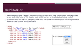 DROPDOWN LIST
 Radio buttons are great if we want our users to pick one option out of a few visible options, but imagine if we
have a whole list of options! This situation could quickly lead to a lot of radio buttons to keep track of.
 An alternative solution is to use a dropdown list to allow our users to choose one option from an organized list.
Here’s the code to create a dropdown menu:
<form>
<label for="lunch">What's for lunch?</label>
<select id="lunch" name="lunch">
<option value="pizza">Pizza</option>
<option value="curry">Curry</option>
<option value="salad">Salad</option>
<option value="ramen">Ramen</option>
<option value="tacos">Tacos</option>
</select>
</form>
 