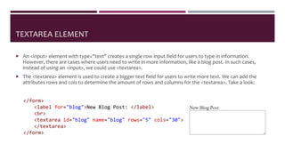 TEXTAREA ELEMENT
 An <input> element with type="text" creates a single row input field for users to type in information.
However, there are cases where users need to write in more information, like a blog post. In such cases,
instead of using an <input>, we could use <textarea>.
 The <textarea> element is used to create a bigger text field for users to write more text. We can add the
attributes rows and cols to determine the amount of rows and columns for the <textarea>. Take a look:
</form>
<label for="blog">New Blog Post: </label>
<br>
<textarea id="blog" name="blog" rows="5" cols="30">
</textarea>
</form>
 
