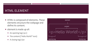 HTML ELEMENT
 HTML is composed of elements. These
elements structure the webpage and
define its content.
 element is made up of:
 An opening tag (<p>)
 The content (“Hello World!” text)
 A closing tag (</p>
 