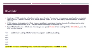 HEADINGS
 Headings in HTML are similar to headings in other types of media. For example, in newspapers, large headings are typically
used to capture a reader’s attention. HTML follows a similar pattern. In HTML, there are six different headings, or heading
elements.
 HTML follows a similar pattern. In HTML, there are six different headings, or heading elements. The following is the list of
heading elements available in HTML. They are ordered from largest to smallest in size.
 Each HTML heading has a default size. However, you can specify the size for any heading with the style attribute, using the
CSS font-size property
<h1> — used for main headings. All other smaller headings are used for subheadings.
<h2>
<h3>
<h4>
<h5>
<h6>
Use HTML headings for headings only. Don't use headings to make text BIG or bold.
 