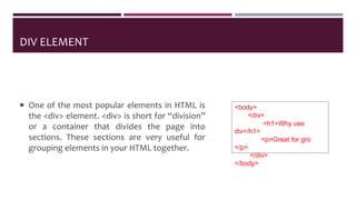 DIV ELEMENT
 One of the most popular elements in HTML is
the <div> element. <div> is short for “division”
or a container that divides the page into
sections. These sections are very useful for
grouping elements in your HTML together.
<body>
<div>
<h1>Why use
div</h1>
<p>Great for gro
</p>
</div>
</body>
 