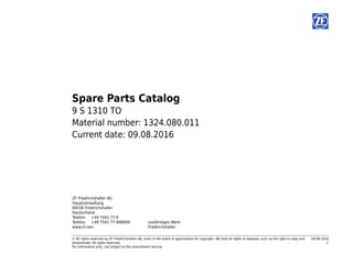 © All rights reserved by ZF Friedrichshafen AG, even in the event of applications for copyright. We hold all rights of disposal, such as the right to copy and
disseminate. All rights reserved.
For information only, not subject to the amendment service.
09.08.2016
1
Spare Parts Catalog
9 S 1310 TO
Material number: 1324.080.011
Current date: 09.08.2016
ZF Friedrichshafen AG
Hauptverwaltung
80038 Friedrichshafen
Deutschland
Telefon: +49 7541 77-0
Telefax: +49 7541 77-908000
www.zf.com
zuständiges Werk:
Friedrichshafen
 