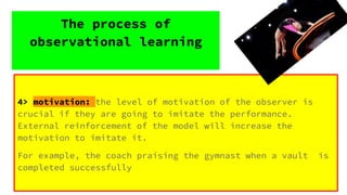 4> motivation: the level of motivation of the observer is
crucial if they are going to imitate the performance.
External reinforcement of the model will increase the
motivation to imitate it.
For example, the coach praising the gymnast when a vault is
completed successfully
The process of
observational learning
 