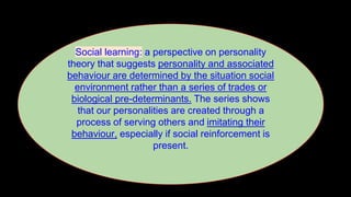 Social learning: a perspective on personality
theory that suggests personality and associated
behaviour are determined by the situation social
environment rather than a series of trades or
biological pre-determinants. The series shows
that our personalities are created through a
process of serving others and imitating their
behaviour, especially if social reinforcement is
present.
 