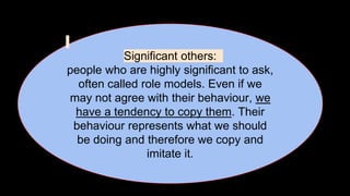 Significant others:
people who are highly significant to ask,
often called role models. Even if we
may not agree with their behaviour, we
have a tendency to copy them. Their
behaviour represents what we should
be doing and therefore we copy and
imitate it.
 