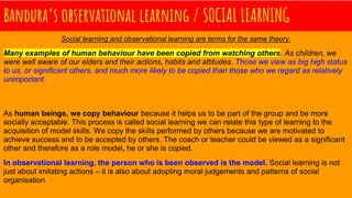 Bandura’s observational learning / SOCIAL LEARNING
Social learning and observational learning are terms for the same theory.
Many examples of human behaviour have been copied from watching others. As children, we
were well aware of our elders and their actions, habits and attitudes. Those we view as big high status
to us, or significant others, and much more likely to be copied than those who we regard as relatively
unimportant.
As human beings, we copy behaviour because it helps us to be part of the group and be more
socially acceptable. This process is called social learning we can relate this type of learning to the
acquisition of model skills. We copy the skills performed by others because we are motivated to
achieve success and to be accepted by others. The coach or teacher could be viewed as a significant
other and therefore as a role model, he or she is copied.
In observational learning, the person who is been observed is the model. Social learning is not
just about imitating actions – it is also about adopting moral judgements and patterns of social
organisation
 