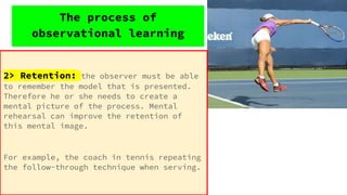 2> Retention: the observer must be able
to remember the model that is presented.
Therefore he or she needs to create a
mental picture of the process. Mental
rehearsal can improve the retention of
this mental image.
For example, the coach in tennis repeating
the follow-through technique when serving.
The process of
observational learning
 