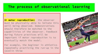 3> motor reproduction: the observer
must be physically able to imitate this
skill being observed. Demonstrations
should therefore be matched to the
capabilities of the observer. Feedback
during future practices will be
important if motor reproduction is to
eventually match the model.
For example, the beginner in athletics
repeatedly practising the run-up in the
javelin throw
The process of observational learning
 