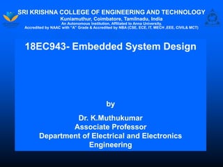 SRI KRISHNA COLLEGE OF ENGINEERING AND TECHNOLOGY
Kuniamuthur, Coimbatore, Tamilnadu, India
An Autonomous Institution, Affiliated to Anna University,
Accredited by NAAC with “A” Grade & Accredited by NBA (CSE, ECE, IT, MECH ,EEE, CIVIL& MCT)
18EC943- Embedded System Design
by
Dr. K.Muthukumar
Associate Professor
Department of Electrical and Electronics
Engineering
 