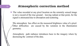 Atmospheric correction method
 The value recorded at any pixel location on the remotely sensed image
is not a record of the true ground – leaving radiant at that point, for the
signal is attenuated due to absorption and scattering.
The atmosphere has effect on the measured brightness value of a pixel.
Other difficulties are caused by the variation in the illumination
geometry.
Atmospheric path radiance introduces haze in the imagery where by
decreasing the contrast of the data.
13
 