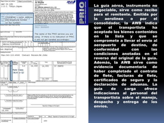La guía aérea, instrumento no
negociable, sirve como recibo
para el remitente. Emitida por
la aerolínea o por el
consolidador, la AWB indica
que el transportista ha
aceptado los bienes contenidos
en la lista y que se
compromete a llevar el envío al
aeropuerto de destino, de
conformidad con las
condiciones anotadas en el
reverso del original de la guía.
Además, la AWB sirve como
evidencia documentaria de
haber completado el contrato
de flete, facturas de flete,
certificados de seguro y la
declaración de aduanas. La
guía de carga ofrece
indicaciones al personal del
transportista sobre el manejo,
despacho y entrega de los
envíos.
 