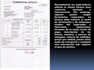 Normalmente, los exportadores
utilizan la misma factura para
comercio nacional e
internacional. Sin embargo,
algunos países exigen
formularios especiales. La
factura debe mostrar la fecha
de facturación y de embarque,
nombre del exportador o
fabricante, destinatario,
términos de la venta, forma de
pago, descripción de los
bienes, números y marcas de
empaque, número de unidades,
precio por unidad, precio total,
modo de transporte y cualquier
otra información que requiera
el país de destino.
 
