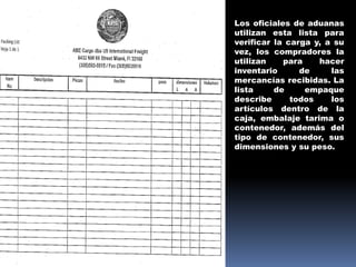 Los oficiales de aduanas
utilizan esta lista para
verificar la carga y, a su
vez, los compradores la
utilizan para hacer
inventario de las
mercancías recibidas. La
lista de empaque
describe todos los
artículos dentro de la
caja, embalaje tarima o
contenedor, además del
tipo de contenedor, sus
dimensiones y su peso.
 
