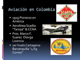 Aviación en Colombia
 1919 Pioneros en
América
 Aerolínea Scadta
“Tampa” & CCNA
 Pres. Marco F.
Suarez Otorga
Licencia
 1erVuelo Cartagena-
Barranquilla “4 Kg
Correo”
 