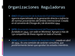 Organizaciones Reguladoras
 OACI (Organización de la Aviación Civil Internacional):
agencia especializada en la generación directa o indirecta
de normas provenientes del ámbito internacional. Creada
en el convenio de Chicago de 7 de diciembre 1944
 IATA (Asociación Internacional delTransporte Aéreo):
fundada en 1945, con sede en Montreal. Agrupa a mas de
130 compañías de líneas regular en todo el mundo.
 CEAC (Comisión Europeas de Aviación Civil): creada en abril
de 1954. Es una comisión de carácter consultivo, que
posteriormente tienen que aprobar los estados miembros.
 