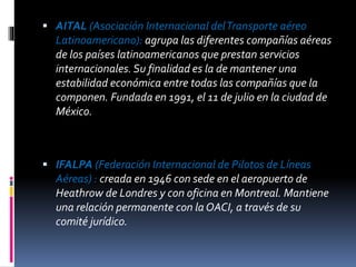  AITAL (Asociación Internacional delTransporte aéreo
Latinoamericano): agrupa las diferentes compañías aéreas
de los países latinoamericanos que prestan servicios
internacionales. Su finalidad es la de mantener una
estabilidad económica entre todas las compañías que la
componen. Fundada en 1991, el 11 de julio en la ciudad de
México.
 IFALPA (Federación Internacional de Pilotos de Líneas
Aéreas) : creada en 1946 con sede en el aeropuerto de
Heathrow de Londres y con oficina en Montreal. Mantiene
una relación permanente con la OACI, a través de su
comité jurídico.
 