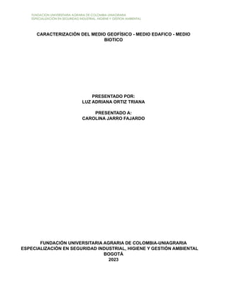 FUNDACION UNIVERSITARIA AGRARIA DE COLOMBIA-UNIAGRARIA
ESPECIALIZACIÓN EN SEGURIDAD INDUSTRIAL, HIGIENE Y GESTION AMBIENTAL
CARACTERIZACIÓN DEL MEDIO GEOFÍSICO - MEDIO EDAFICO - MEDIO
BIOTICO
PRESENTADO POR:
LUZ ADRIANA ORTIZ TRIANA
PRESENTADO A:
CAROLINA JARRO FAJARDO
FUNDACIÓN UNIVERSITARIA AGRARIA DE COLOMBIA-UNIAGRARIA
ESPECIALIZACIÓN EN SEGURIDAD INDUSTRIAL, HIGIENE Y GESTIÓN AMBIENTAL
BOGOTÁ
2023
 