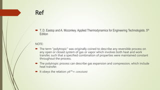 Ref
 T. D. Eastop and A. Mcconkey. Applied Thermodynamics for Engineering Technologists. 5th
Edition
NOTE:
 The term "polytropic" was originally coined to describe any reversible process on
any open or closed system of gas or vapor which involves both heat and work
transfer, such that a specified combination of properties were maintained constant
throughout the process.
 The polytropic process can describe gas expansion and compression, which include
heat transfer.
 It obeys the relation: 𝑝𝑉𝑛= 𝑐𝑜𝑛𝑠𝑡𝑎𝑛𝑡
 