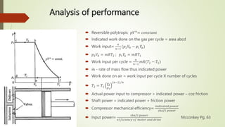 Analysis of performance
 Reversible polytropic 𝑝𝑉𝑛
= 𝑐𝑜𝑛𝑠𝑡𝑎𝑛𝑡
 Indicated work done on the gas per cycle = area abcd
 Work input=
𝑛
𝑛−1
(𝑝2𝑉𝑏 − 𝑝1𝑉
𝑎)
 𝑝2𝑉𝑏 = 𝑚𝑅𝑇2 ; 𝑝1𝑉
𝑎 = 𝑚𝑅𝑇1
 Work input per cycle =
𝑛
𝑛−1
𝑚𝑅(𝑇2 − 𝑇1)
 𝑚 - rate of mass flow thus indicated power
 Work done on air = work input per cycle X number of cycles
 𝑇2 = 𝑇1
𝑝2
𝑝1
(𝑛−1) 𝑛
 Actual power input to compressor > indicated power – coz friction
 Shaft power = indicated power + friction power
 Compressor mechanical efficiency=
𝑖𝑛𝑑𝑖𝑐𝑎𝑡𝑒𝑑 𝑝𝑜𝑤𝑒𝑟
𝑠ℎ𝑎𝑓𝑡 𝑝𝑜𝑤𝑒𝑟
 Input power=
𝑠ℎ𝑎𝑓𝑡 𝑝𝑜𝑤𝑒𝑟
𝑒𝑓𝑓𝑖𝑐𝑖𝑒𝑛𝑐𝑦 𝑜𝑓 𝑚𝑜𝑡𝑜𝑟 𝑎𝑛𝑑 𝑑𝑟𝑖𝑣𝑒
Mcconkey Pg. 63
 