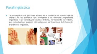 Paralingüística
 La paralingüística es parte del estudio de la comunicación humana que se
interesa por los elementos que acompañan a las emisiones propiamente
lingüísticas y que constituyen señales e indicios, normalmente no verbales,
que contextualizan, sugieren interpretaciones particulares de la información
propiamente lingüística.
 