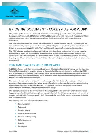 March 2013 BRIDGING DOCUMENT – CORE SKILLS FOR WORK | 1
BRIDGING DOCUMENT - CORE SKILLS FOR WORK
The purpose of this document is to provide a detailed understanding of how the Core Skills for Work
Developmental Framework (CSfW) aligns with the 2002 Employability Skills Framework. This document does
not intend to replace either framework or contain the full description of the skills included in these
frameworks.
The Australian Government has funded the development of a new framework – CSfW – that describes the
non-technical skills, knowledge and understandings that underpin successful participation in work, otherwise
known as generic or employability skills. Work could be paid, unpaid, self-employment or voluntary.
The CSfW adopts a developmental approach to these skills, based on a continuum of increasing expertise
from novice to expert and acknowledges that an individual may be operating at different levels for the
various skills. The CSfW is designed as a developmental tool to assist trainers and educators in the design,
targeting and delivery of training and to assist those who work with job seekers to prepare them for entering
employment.
2002 EMPLOYABILITY SKILLS FRAMEWORK
In 2001 the former Australian Government Department of Education Science and Training and the Australian
National Training Authority provided funding to the Australian Chamber of Commerce and Industry (ACCI)
and Business Council of Australia (BCA) to undertake a research project to gather a detailed understanding of
the employability skills needs of industry and to determine if new requirements were required since the
Meyer Key Competencies were developed.
The focus of the research was to identify a set of employability skills that employers sought in their
employees. Research was undertaken with a sample of small and medium sized enterprises (approximately
40) and large sized enterprises (approximately 13). Following the research employer validation was
undertaken with another 150 enterprises and employer groups.
This research project led to the development of the Employability Skills Framework which identified those
key generic employability skills that employers argued individuals should have along with the job-specific or
relevant technical skills. The Employability Skills Framework also identified a number of personal attributes
that employers valued.
The following skills were included in the framework:
 Communication
 Teamwork
 Problem solving
 Initiative and enterprise
 Planning and organising
 Self-management
 Learning
 Technology
 