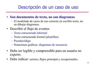 12
Descripción de un caso de uso
• Son documentos de texto, no son diagramas.
– El modelado de casos de uso consiste en escribir texto, no
en dibujar diagramas.
• Describir el flujo de eventos
– Texto estructurado informal
– Texto estructurado formal (plantillas)
– Pseudocódigo
– Notaciones gráficas: diagramas de secuencia
• Debe ser legible y comprensible para un usuario no
experto.
• Debe indicar: actores, flujos principal y excepcionales.
 