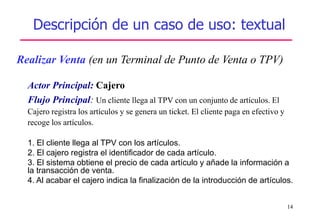 14
Descripción de un caso de uso: textual
Realizar Venta (en un Terminal de Punto de Venta o TPV)
Actor Principal: Cajero
Flujo Principal: Un cliente llega al TPV con un conjunto de artículos. El
Cajero registra los artículos y se genera un ticket. El cliente paga en efectivo y
recoge los artículos.
1. El cliente llega al TPV con los artículos.
2. El cajero registra el identificador de cada artículo.
3. El sistema obtiene el precio de cada artículo y añade la información a
la transacción de venta.
4. Al acabar el cajero indica la finalización de la introducción de artículos.
 