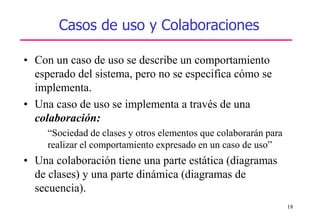 18
Casos de uso y Colaboraciones
• Con un caso de uso se describe un comportamiento
esperado del sistema, pero no se especifica cómo se
implementa.
• Una caso de uso se implementa a través de una
colaboración:
“Sociedad de clases y otros elementos que colaborarán para
realizar el comportamiento expresado en un caso de uso”
• Una colaboración tiene una parte estática (diagramas
de clases) y una parte dinámica (diagramas de
secuencia).
 
