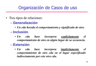 20
Organización de Casos de uso
• Tres tipos de relaciones:
– Generalización
• Un cdu hereda el comportamiento y significado de otro.
– Inclusión
• Un cdu base incorpora explícitamente el
comportamiento de otro en algún lugar de su secuencia.
– Extensión
• Un cdu base incorpora implícitamente el
comportamiento de otro cdu en el lugar especificado
indirectamente por este otro cdu.
 