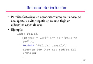 22
Relación de inclusión
• Permite factorizar un comportamiento en un caso de
uso aparte y evitar repetir un mismo flujo en
diferentes casos de uso.
• Ejemplo:
Hacer Pedido:
Obtener y verificar el número de
pedido;
Incluir “Validar usuario”;
Recoger los ítem del pedido del
usuario;
…
 