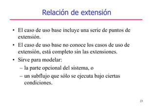 23
Relación de extensión
• El caso de uso base incluye una serie de puntos de
extensión.
• El caso de uso base no conoce los casos de uso de
extensión, está completo sin las extensiones.
• Sirve para modelar:
– la parte opcional del sistema, o
– un subflujo que sólo se ejecuta bajo ciertas
condiciones.
 