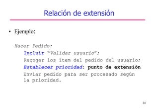 24
Relación de extensión
• Ejemplo:
Hacer Pedido:
Incluir “Validar usuario”;
Recoger los ítem del pedido del usuario;
Establecer prioridad: punto de extensión
Enviar pedido para ser procesado según
la prioridad.
 