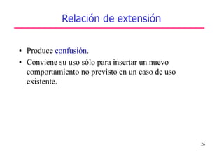 26
• Produce confusión.
• Conviene su uso sólo para insertar un nuevo
comportamiento no previsto en un caso de uso
existente.
Relación de extensión
 