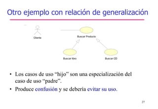 27
• Los casos de uso “hijo” son una especialización del
caso de uso “padre”.
• Produce confusión y se debería evitar su uso.
Buscar libro Buscar CD
Cliente
Buscar Producto
Otro ejemplo con relación de generalización
 