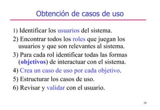 28
Obtención de casos de uso
1) Identificar los usuarios del sistema.
2) Encontrar todos los roles que juegan los
usuarios y que son relevantes al sistema.
3) Para cada rol identificar todas las formas
(objetivos) de interactuar con el sistema.
4) Crea un caso de uso por cada objetivo.
5) Estructurar los casos de uso.
6) Revisar y validar con el usuario.
 