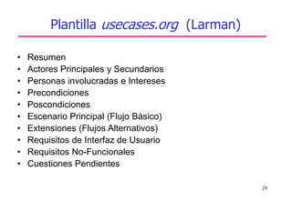 29
Plantilla usecases.org (Larman)
• Resumen
• Actores Principales y Secundarios
• Personas involucradas e Intereses
• Precondiciones
• Poscondiciones
• Escenario Principal (Flujo Básico)
• Extensiones (Flujos Alternativos)
• Requisitos de Interfaz de Usuario
• Requisitos No-Funcionales
• Cuestiones Pendientes
 