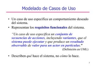 3
Modelado de Casos de Uso
• Un caso de uso especifica un comportamiento deseado
del sistema.
• Representan los requisitos funcionales del sistema.
“Un caso de uso especifica un conjunto de
secuencias de acciones, incluyendo variantes, que el
sistema puede ejecutar y que produce un resultado
observable de valor para un actor en particular.”
(Definición en UML)
• Describen qué hace el sistema, no cómo lo hace.
 