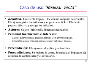 30
Caso de uso “Realizar Venta”
• Resumen: Un cliente llega al TPV con un conjunto de artículos.
El cajero registra los artículos y se genera un ticket. El cliente
paga en efectivo y recoge los artículos.
• Actores: Cajero (principal), Sistema (secundario)
• Personal Involucrado e Intereses:
– Cajero: quiere entradas precisas, rápidas y sin errores de pago.
– Compañía: quiere registrar transacciones y satisfacer clientes.
– ...
• Precondición: El cajero se identifica y autentifica.
• Poscondiciones: Se registra la venta. Se calcula el impuesto. Se
actualiza la contabilidad y el inventario.
 