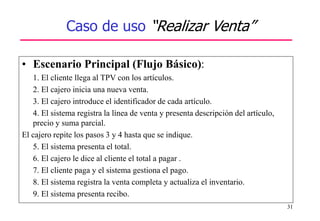 31
Caso de uso “Realizar Venta”
• Escenario Principal (Flujo Básico):
1. El cliente llega al TPV con los artículos.
2. El cajero inicia una nueva venta.
3. El cajero introduce el identificador de cada artículo.
4. El sistema registra la línea de venta y presenta descripción del artículo,
precio y suma parcial.
El cajero repite los pasos 3 y 4 hasta que se indique.
5. El sistema presenta el total.
6. El cajero le dice al cliente el total a pagar .
7. El cliente paga y el sistema gestiona el pago.
8. El sistema registra la venta completa y actualiza el inventario.
9. El sistema presenta recibo.
 