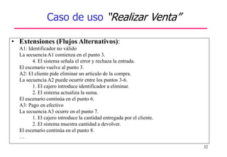32
Caso de uso “Realizar Venta”
• Extensiones (Flujos Alternativos):
A1: Identificador no válido
La secuencia A1 comienza en el punto 3.
4. El sistema señala el error y rechaza la entrada.
El escenario vuelve al punto 3.
A2: El cliente pide eliminar un artículo de la compra.
La secuencia A2 puede ocurrir entre los puntos 3-6.
1. El cajero introduce identificador a eliminar.
2. El sistema actualiza la suma.
El escenario continúa en el punto 6.
A3: Pago en efectivo
La secuencia A3 ocurre en el punto 7.
1. El cajero introduce la cantidad entregada por el cliente.
2. El sistema muestra cantidad a devolver.
El escenario continúa en el punto 8.
…
 