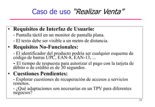 33
Caso de uso “Realizar Venta”
• Requisitos de Interfaz de Usuario:
- Pantalla táctil en un monitor de pantalla plana.
- El texto debe ser visible a un metro de distancia.
• Requisitos No-Funcionales:
- El identificador del producto podría ser cualquier esquema de
código de barras UPC, EAN-8, EAN-13, ...
- El tiempo de respuesta para autorizar el pago con la tarjeta de
débito o de crédito es de 30 segundos.
• Cuestiones Pendientes:
- Explorar cuestiones de recuperación de accesos a servicios
remotos.
- ¿Qué adaptaciones son necesarias en un TPV para diferentes
negocios?
 