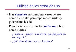 34
Utilidad de los casos de uso
• Hay consenso en considerar casos de uso
como esenciales para capturar requisitos y
guiar el modelado.
• Pero todavía existe mucha confusión sobre
cómo usarlos.
– ¿Cuál es el número de casos de uso apropiado en
un proyecto?
– ¿Qué casos de uso hay en el sistema?
 