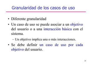 35
Granularidad de los casos de uso
• Diferente granularidad
• Un caso de uso se puede asociar a un objetivo
del usuario o a una interacción básica con el
sistema.
– Un objetivo implica una o más interacciones.
• Se debe definir un caso de uso por cada
objetivo del usuario.
 