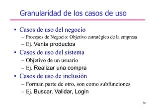 36
• Casos de uso del negocio
– Procesos de Negocio: Objetivo estratégico de la empresa
– Ej. Venta productos
• Casos de uso del sistema
– Objetivo de un usuario
– Ej. Realizar una compra
• Casos de uso de inclusión
– Forman parte de otro, son como subfunciones
– Ej. Buscar, Validar, Login
Granularidad de los casos de uso
 
