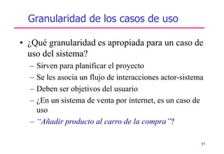 37
• ¿Qué granularidad es apropiada para un caso de
uso del sistema?
– Sirven para planificar el proyecto
– Se les asocia un flujo de interacciones actor-sistema
– Deben ser objetivos del usuario
– ¿En un sistema de venta por internet, es un caso de
uso
– “Añadir producto al carro de la compra”?
Granularidad de los casos de uso
 
